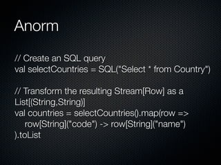 Anorm
// Create an SQL query
val selectCountries = SQL("Select * from Country")

// Transform the resulting Stream[Row] as a
List[(String,String)]
val countries = selectCountries().map(row =>
    row[String]("code") -> row[String]("name")
).toList
 