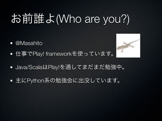 お前誰よ(Who are you?)
@Masahito
仕事でPlay! frameworkを使っています。

Java/ScalaはPlay!を通してまだまだ勉強中。

主にPython系の勉強会に出没しています。
 