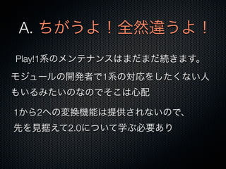 A. ちがうよ！全然違うよ！
Play!1系のメンテナンスはまだまだ続きます。
モジュールの開発者で1系の対応をしたくない人
もいるみたいのなのでそこは心配

1から2への変換機能は提供されないので、
先を見据えて2.0について学ぶ必要あり
 