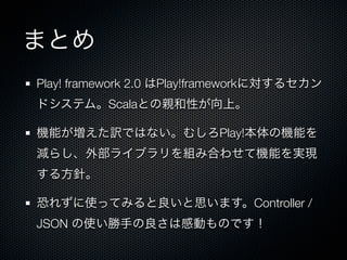 まとめ
Play! framework 2.0 はPlay!frameworkに対するセカン
ドシステム。Scalaとの親和性が向上。

機能が増えた訳ではない。むしろPlay!本体の機能を
減らし、外部ライブラリを組み合わせて機能を実現
する方針。

恐れずに使ってみると良いと思います。Controller /
JSON の使い勝手の良さは感動ものです！
 