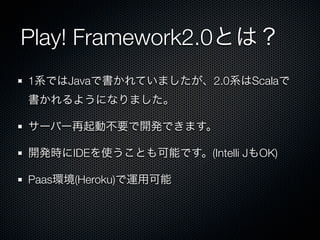 Play! Framework2.0とは？
1系ではJavaで書かれていましたが、2.0系はScalaで
書かれるようになりました。

サーバー再起動不要で開発できます。

開発時にIDEを使うことも可能です。(Intelli JもOK)

Paas環境(Heroku)で運用可能
 