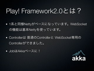 Play! Framework2.0とは？
1系と同様Nettyがベースになっています。WebSocket
の機能は基本Nettyを使っています。

Controllerは 普通のControllerと WebSocket専用の
Controllerができました。

JobはAkkaベースに！
 
