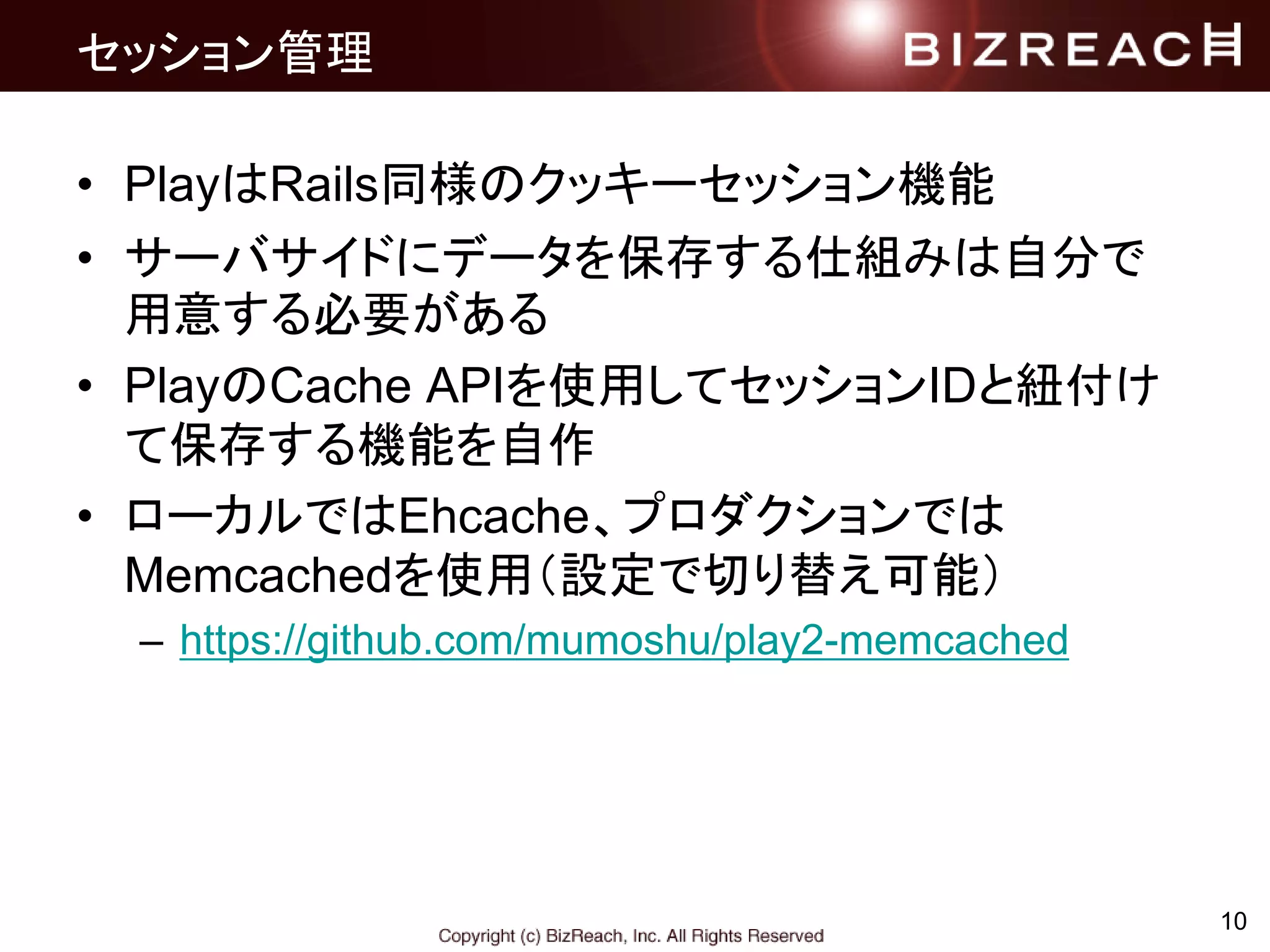 セッション管理
• PlayはRails同様のクッキーセッション機能
• サーバサイドにデータを保存する仕組みは自分で
用意する必要がある
• PlayのCache APIを使用してセッションIDと紐付け
て保存する機能を自作
• ローカルではEhcache、プロダクションでは
Memcachedを使用（設定で切り替え可能）
– https://github.com/mumoshu/play2-memcached
10
 
