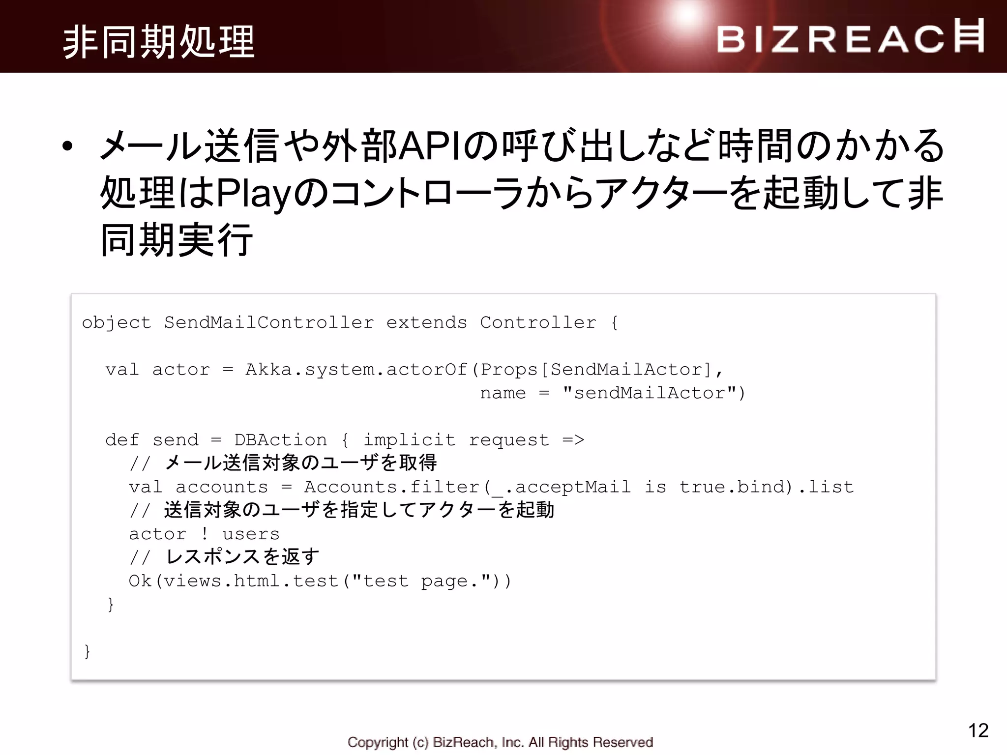 非同期処理
• メール送信や外部APIの呼び出しなど時間のかかる
処理はPlayのコントローラからアクターを起動して非
同期実行
12
object SendMailController extends Controller {
val actor = Akka.system.actorOf(Props[SendMailActor],
name = "sendMailActor")
def send = DBAction { implicit request =>
// メール送信対象のユーザを取得
val accounts = Accounts.filter(_.acceptMail is true.bind).list
// 送信対象のユーザを指定してアクターを起動
actor ! users
// レスポンスを返す
Ok(views.html.test("test page."))
}
}
 