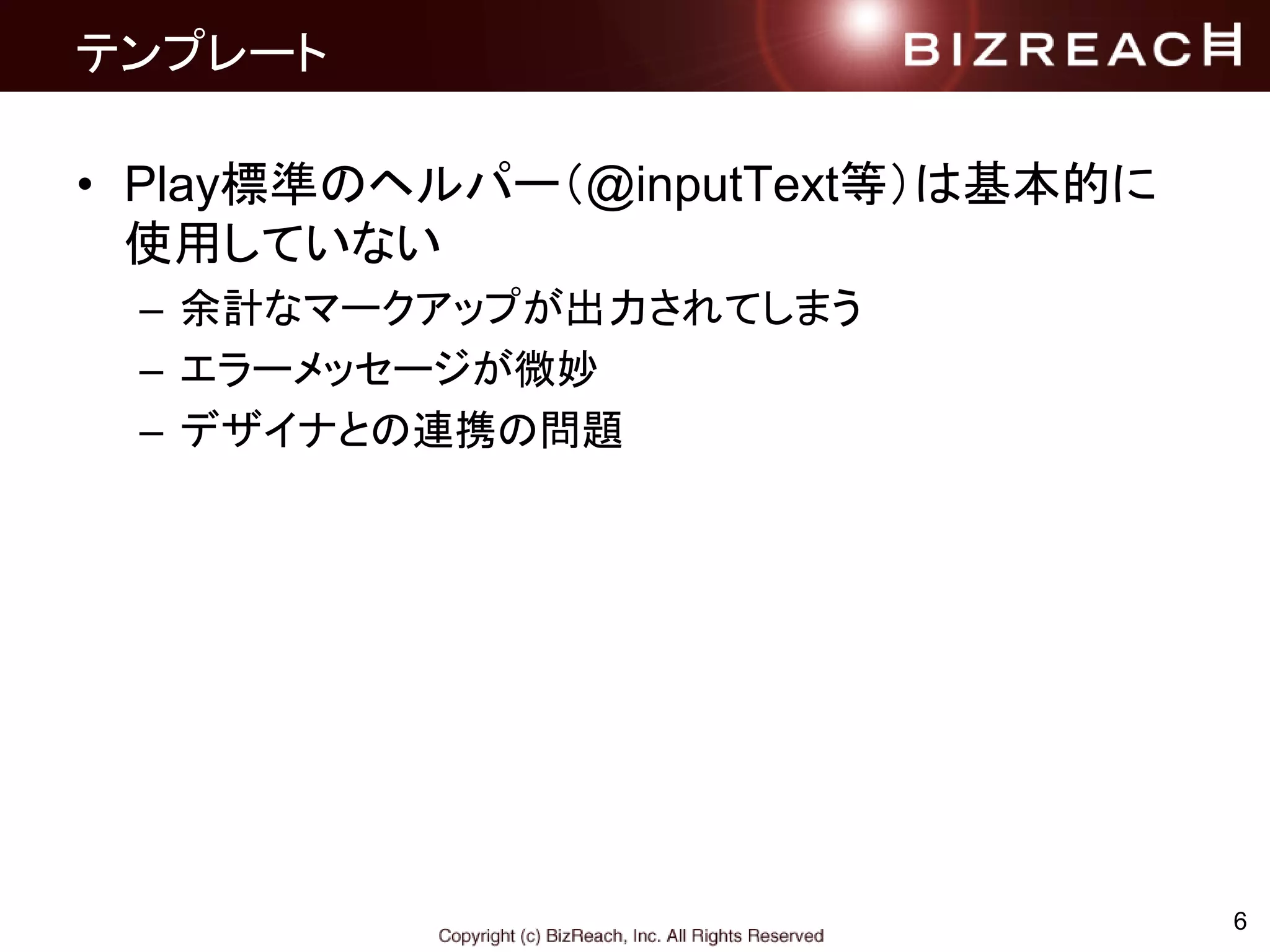 テンプレート
• Play標準のヘルパー（@inputText等）は基本的に
使用していない
– 余計なマークアップが出力されてしまう
– エラーメッセージが微妙
– デザイナとの連携の問題
6
 