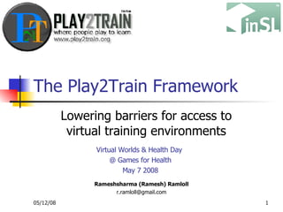 The Play2Train Framework Lowering barriers for access to virtual training environments Rameshsharma (Ramesh) Ramloll [email_address] Virtual Worlds & Health Day  @ Games for Health May 7 2008 