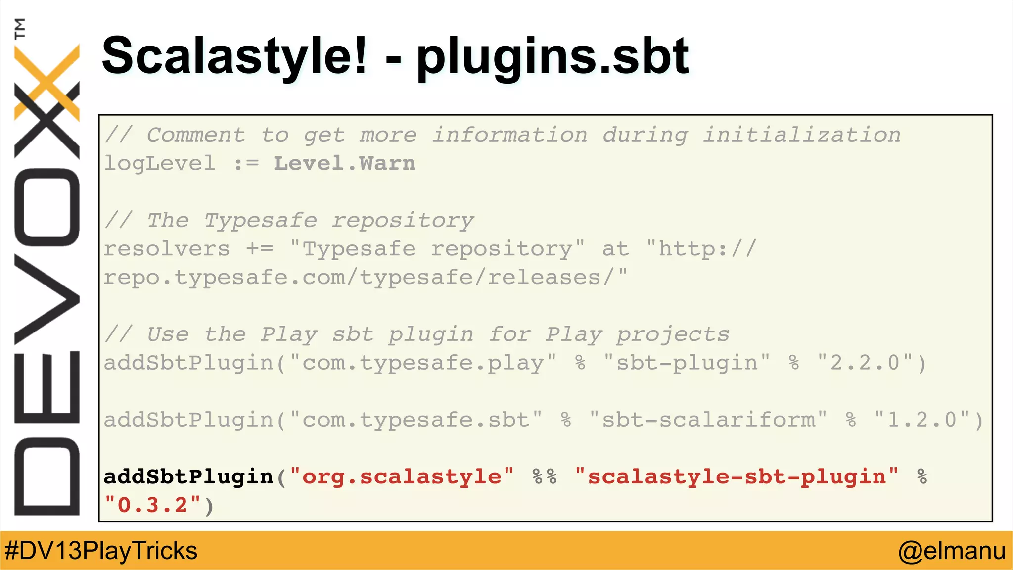 Scalastyle! - plugins.sbt
// Comment to get more information during initialization!
logLevel := Level.Warn!
!

// The Typesafe repository !
resolvers += "Typesafe repository" at "http://
repo.typesafe.com/typesafe/releases/"!
!

// Use the Play sbt plugin for Play projects!
addSbtPlugin("com.typesafe.play" % "sbt-plugin" % "2.2.0")!
!

addSbtPlugin("com.typesafe.sbt" % "sbt-scalariform" % "1.2.0")!
!

addSbtPlugin("org.scalastyle" %% "scalastyle-sbt-plugin" %
"0.3.2")

#DV13PlayTricks

@elmanu

 