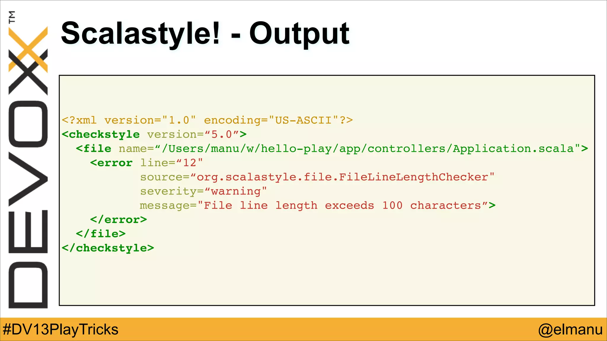 Scalastyle! - Output
<?xml version="1.0" encoding="US-ASCII"?>!
<checkstyle version=“5.0”>!
<file name=“/Users/manu/w/hello-play/app/controllers/Application.scala">!
<error line=“12"!
source=“org.scalastyle.file.FileLineLengthChecker"!
severity=“warning"!
message="File line length exceeds 100 characters”>!
</error>!
</file>!
</checkstyle>!

#DV13PlayTricks

@elmanu

 