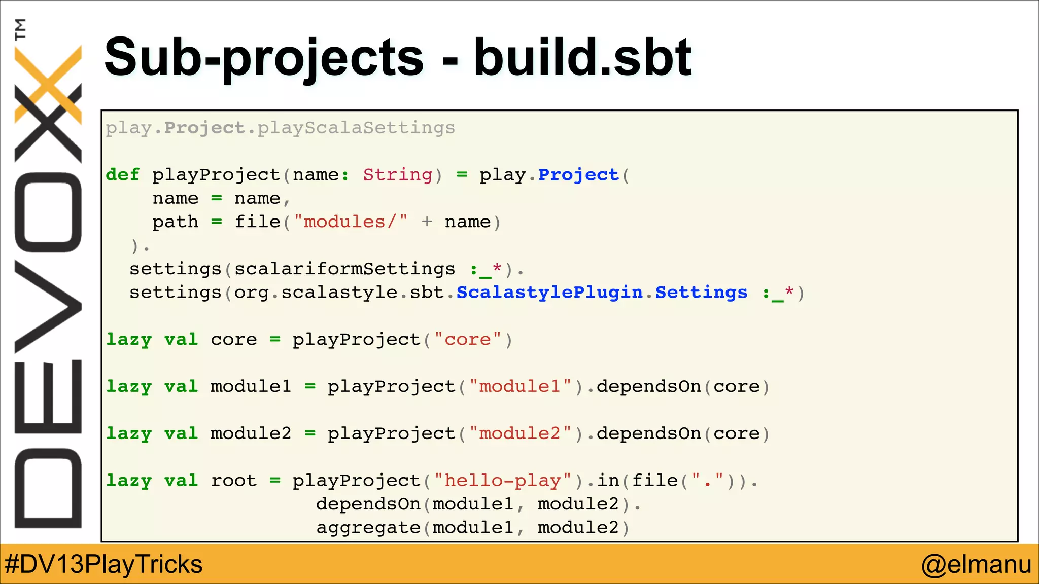 Sub-projects - build.sbt
play.Project.playScalaSettings!
!
def playProject(name: String) = play.Project(!
name = name,!
path = file("modules/" + name)!
).!
settings(scalariformSettings :_*).!
settings(org.scalastyle.sbt.ScalastylePlugin.Settings :_*)!
!
lazy val core = playProject("core")!
!
lazy val module1 = playProject("module1").dependsOn(core)!
!
lazy val module2 = playProject("module2").dependsOn(core)!
!
lazy val root = playProject("hello-play").in(file(".")).!
! !
dependsOn(module1, module2).!
aggregate(module1, module2)

#DV13PlayTricks

@elmanu

 