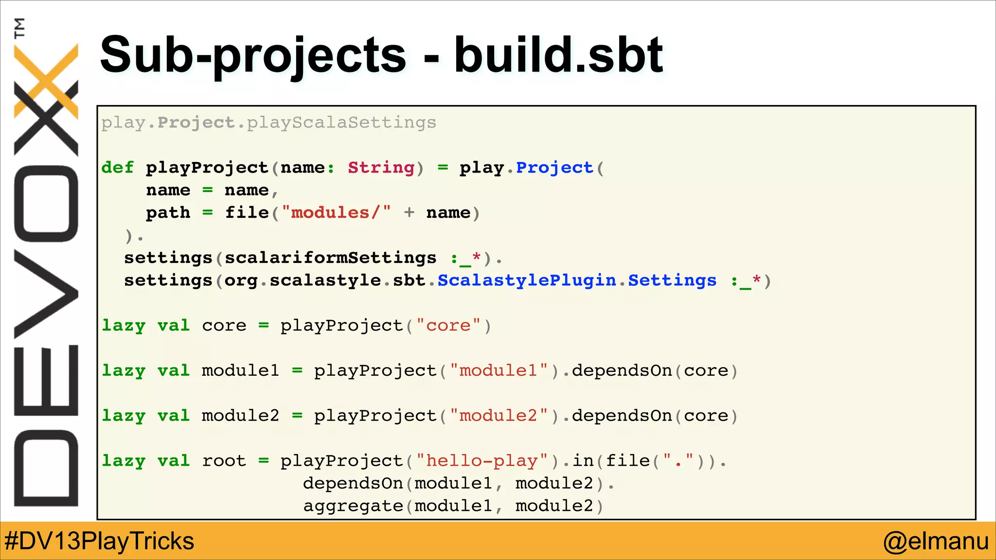 Sub-projects - build.sbt
play.Project.playScalaSettings!
!
def playProject(name: String) = play.Project(!
name = name,!
path = file("modules/" + name)!
).!
settings(scalariformSettings :_*).!
settings(org.scalastyle.sbt.ScalastylePlugin.Settings :_*)!
!
lazy val core = playProject("core")!
!
lazy val module1 = playProject("module1").dependsOn(core)!
!
lazy val module2 = playProject("module2").dependsOn(core)!
!
lazy val root = playProject("hello-play").in(file(".")).!
! !
dependsOn(module1, module2).!
aggregate(module1, module2)

#DV13PlayTricks

@elmanu

 