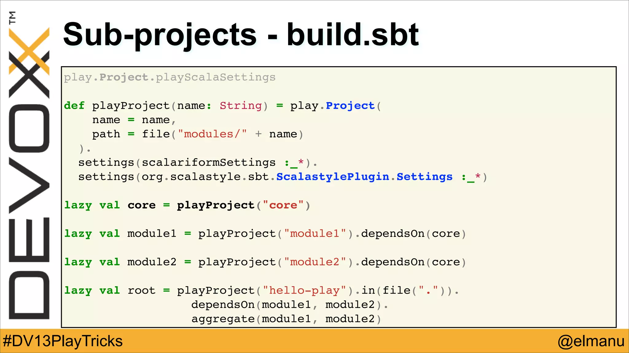 Sub-projects - build.sbt
play.Project.playScalaSettings!
!
def playProject(name: String) = play.Project(!
name = name,!
path = file("modules/" + name)!
).!
settings(scalariformSettings :_*).!
settings(org.scalastyle.sbt.ScalastylePlugin.Settings :_*)!
!
lazy val core = playProject("core")!
!
lazy val module1 = playProject("module1").dependsOn(core)!
!
lazy val module2 = playProject("module2").dependsOn(core)!
!
lazy val root = playProject("hello-play").in(file(".")).!
! !
dependsOn(module1, module2).!
aggregate(module1, module2)

#DV13PlayTricks

@elmanu

 