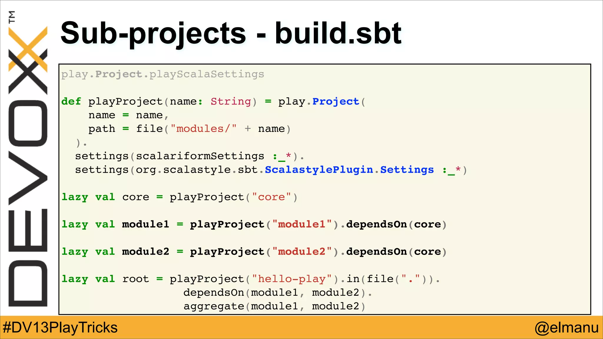 Sub-projects - build.sbt
play.Project.playScalaSettings!
!
def playProject(name: String) = play.Project(!
name = name,!
path = file("modules/" + name)!
).!
settings(scalariformSettings :_*).!
settings(org.scalastyle.sbt.ScalastylePlugin.Settings :_*)!
!
lazy val core = playProject("core")!
!
lazy val module1 = playProject("module1").dependsOn(core)!
!
lazy val module2 = playProject("module2").dependsOn(core)!
!
lazy val root = playProject("hello-play").in(file(".")).!
! !
dependsOn(module1, module2).!
aggregate(module1, module2)

#DV13PlayTricks

@elmanu

 