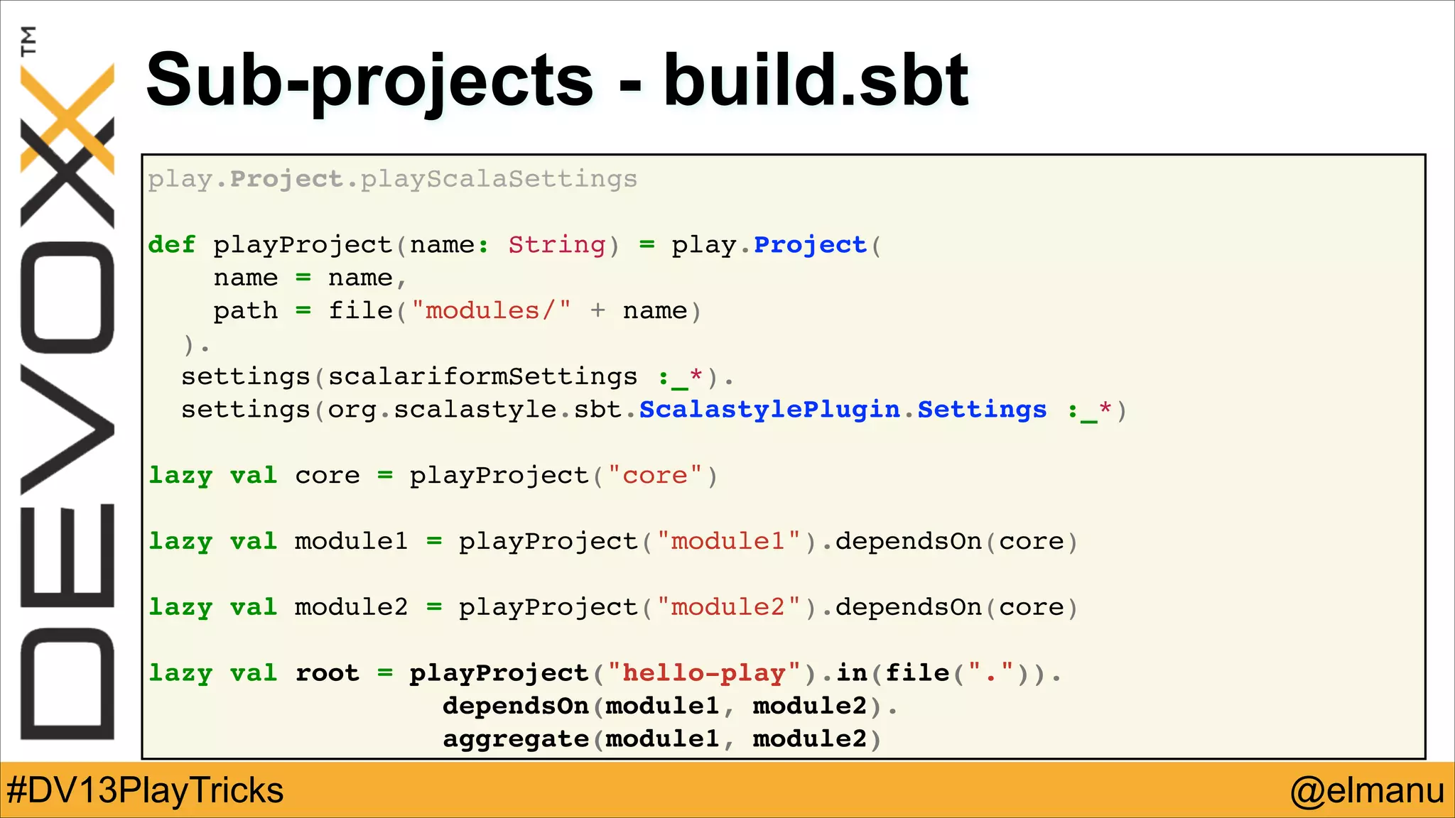 Sub-projects - build.sbt
play.Project.playScalaSettings!
!
def playProject(name: String) = play.Project(!
name = name,!
path = file("modules/" + name)!
).!
settings(scalariformSettings :_*).!
settings(org.scalastyle.sbt.ScalastylePlugin.Settings :_*)!
!
lazy val core = playProject("core")!
!
lazy val module1 = playProject("module1").dependsOn(core)!
!
lazy val module2 = playProject("module2").dependsOn(core)!
!
lazy val root = playProject("hello-play").in(file(".")).!
! !
dependsOn(module1, module2).!
aggregate(module1, module2)

#DV13PlayTricks

@elmanu

 