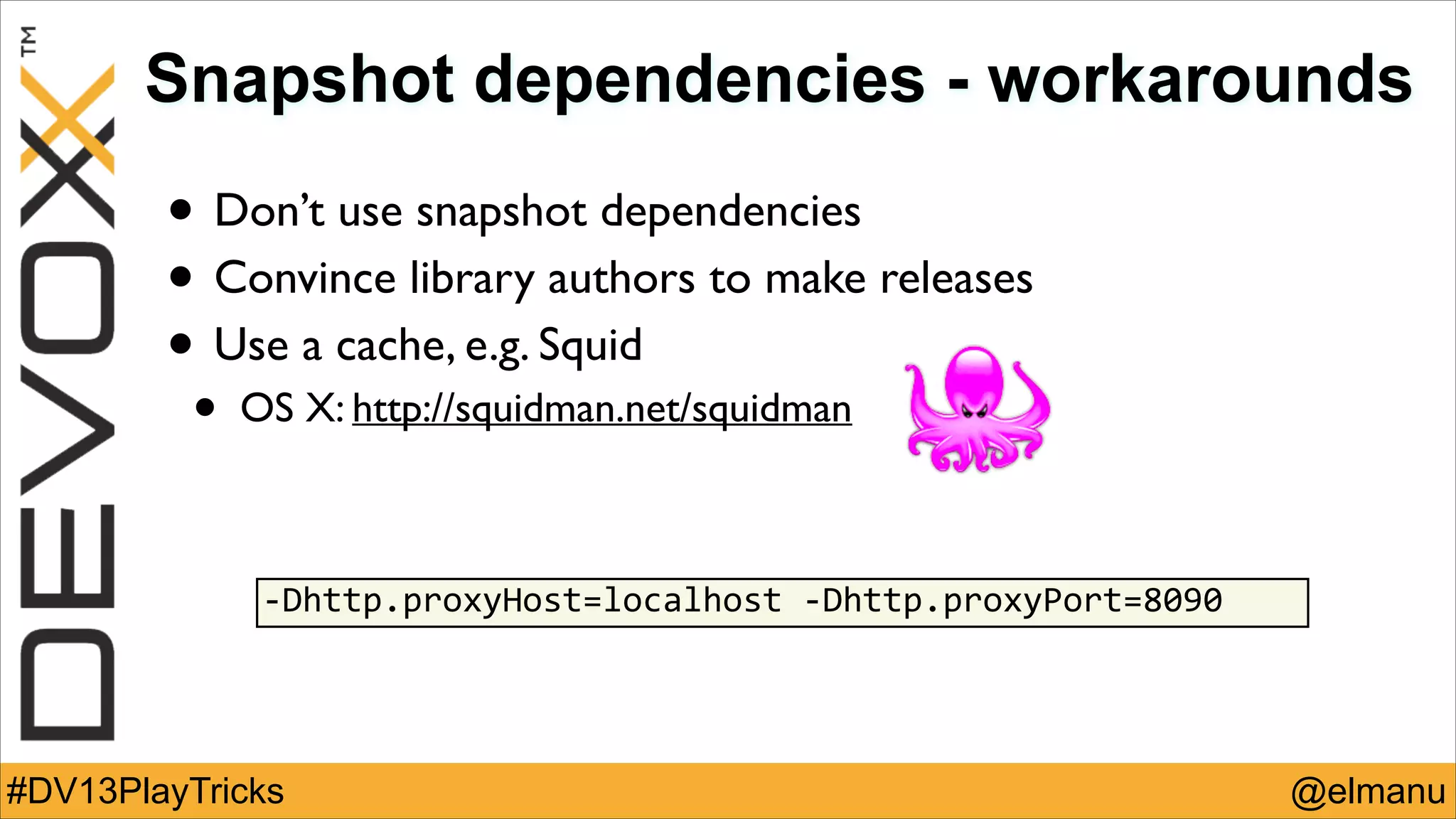 Snapshot dependencies - workarounds

• Don’t use snapshot dependencies	

• Convince library authors to make releases	

• Use a cache, e.g. Squid	

•

OS X: http://squidman.net/squidman

-­‐Dhttp.proxyHost=localhost	
  -­‐Dhttp.proxyPort=8090

#DV13PlayTricks

@elmanu

 