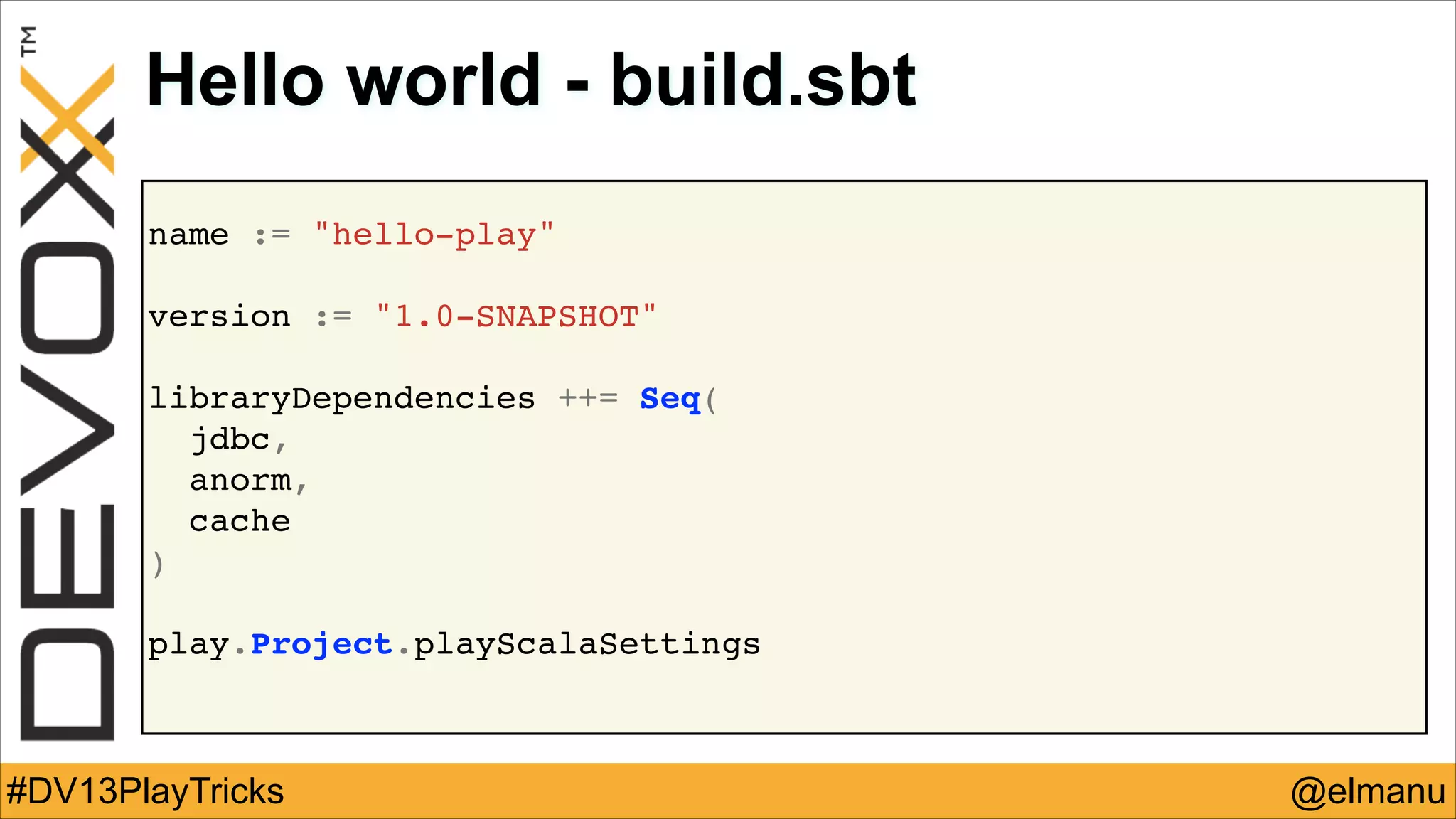 Hello world - build.sbt
name := "hello-play"!
!

version := "1.0-SNAPSHOT"!
!

libraryDependencies ++= Seq(!
jdbc,!
anorm,!
cache!
)
!
!

play.Project.playScalaSettings!

#DV13PlayTricks

@elmanu

 