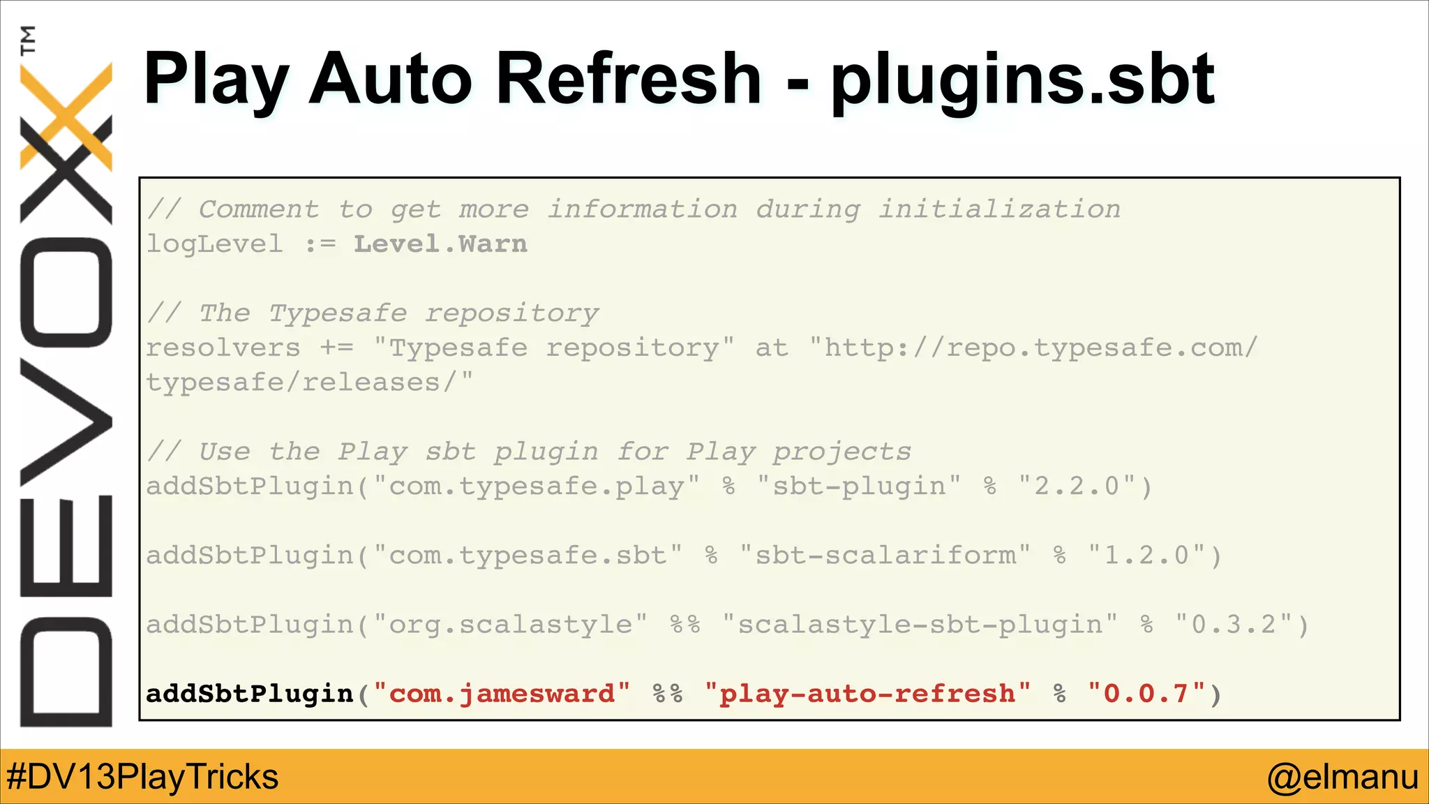 Play Auto Refresh - plugins.sbt
// Comment to get more information during initialization!
logLevel := Level.Warn!
!
// The Typesafe repository !
resolvers += "Typesafe repository" at "http://repo.typesafe.com/
typesafe/releases/"!
!
// Use the Play sbt plugin for Play projects!
addSbtPlugin("com.typesafe.play" % "sbt-plugin" % "2.2.0")!
!
addSbtPlugin("com.typesafe.sbt" % "sbt-scalariform" % "1.2.0")!
!
addSbtPlugin("org.scalastyle" %% "scalastyle-sbt-plugin" % "0.3.2")!
!
addSbtPlugin("com.jamesward" %% "play-auto-refresh" % "0.0.7")

#DV13PlayTricks

@elmanu

 