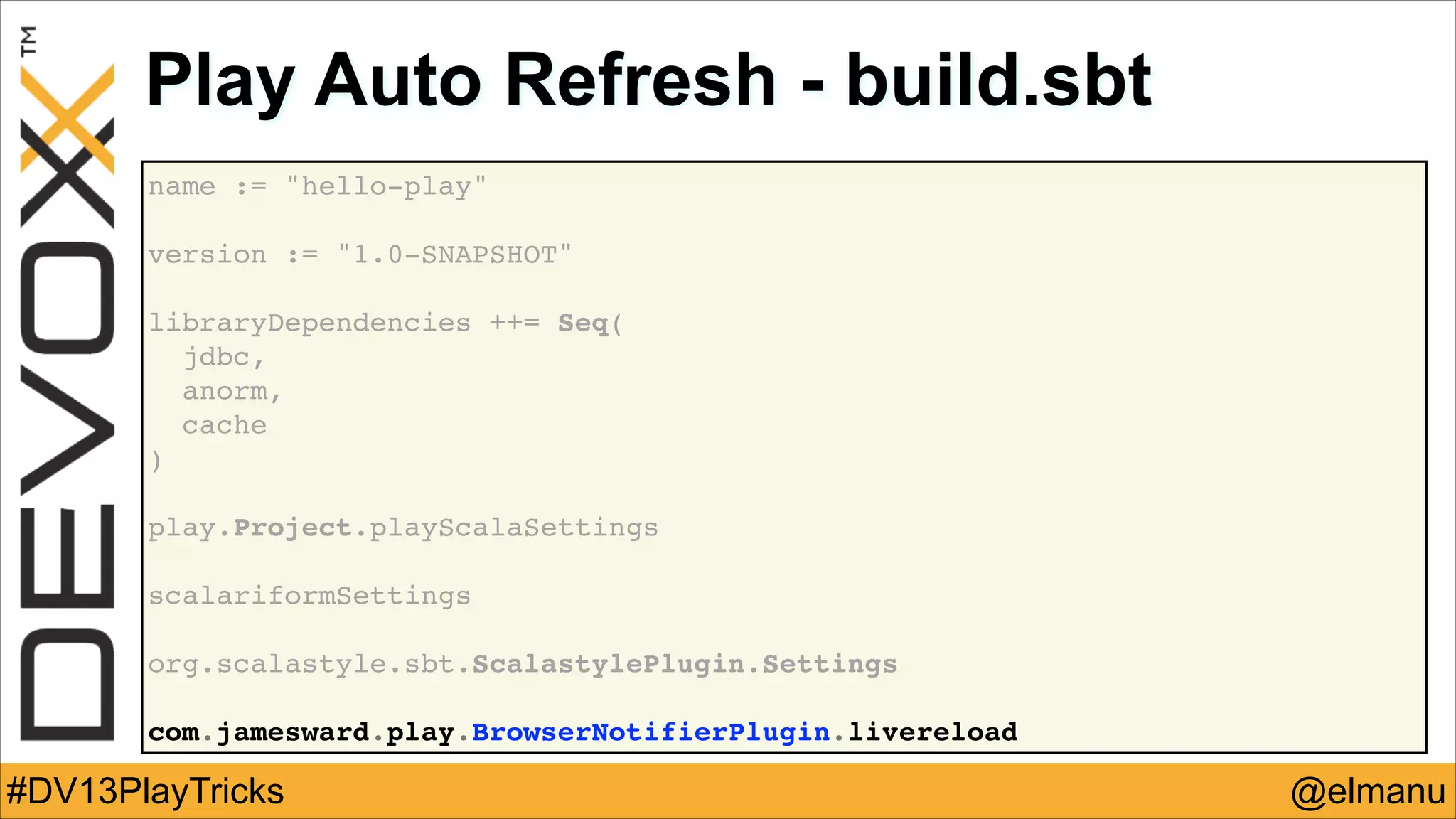 Play Auto Refresh - build.sbt
name := "hello-play"!
!
version := "1.0-SNAPSHOT"!
!
libraryDependencies ++= Seq(!
jdbc,!
anorm,!
cache!
)
!
!
play.Project.playScalaSettings!
!
scalariformSettings!
!
org.scalastyle.sbt.ScalastylePlugin.Settings!
!
com.jamesward.play.BrowserNotifierPlugin.livereload

#DV13PlayTricks

@elmanu

 