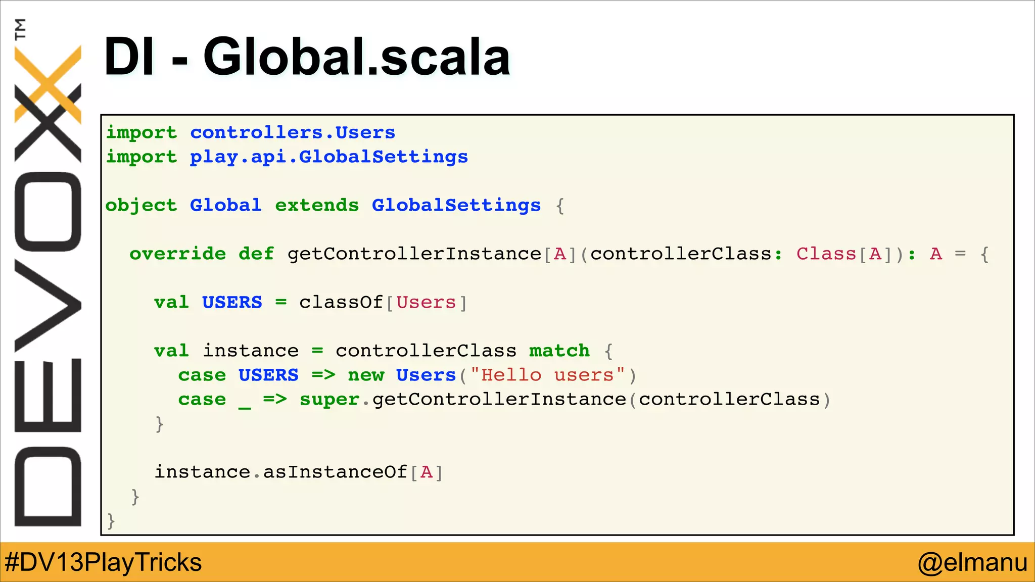 DI - Global.scala
import controllers.Users!
import play.api.GlobalSettings!
!
object Global extends GlobalSettings {!
!
override def getControllerInstance[A](controllerClass: Class[A]): A = {!
!
val USERS = classOf[Users]!
!
val instance = controllerClass match {!
case USERS => new Users("Hello users")!
case _ => super.getControllerInstance(controllerClass)!
}!
!
instance.asInstanceOf[A]!
}!
}

#DV13PlayTricks

@elmanu

 