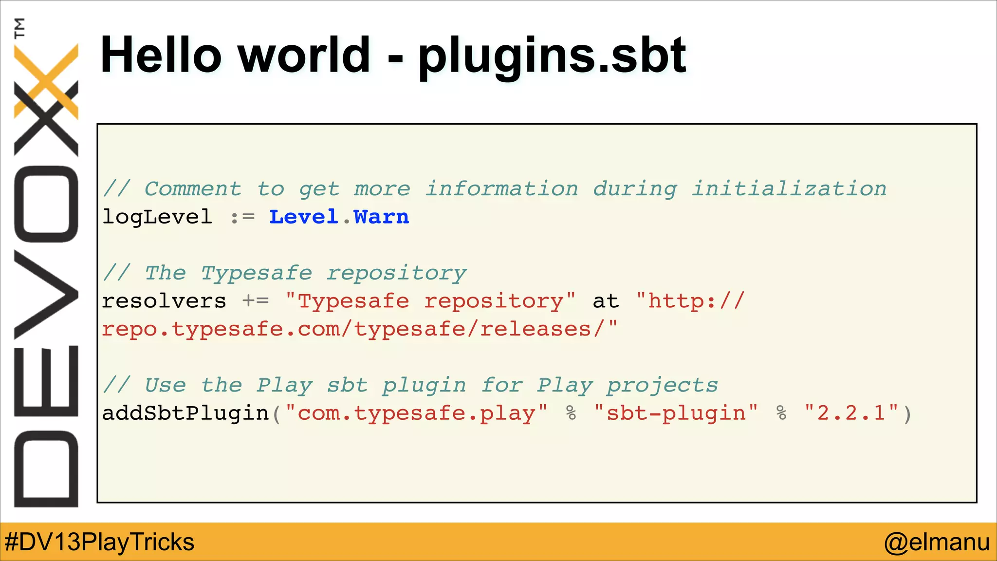 Hello world - plugins.sbt
// Comment to get more information during initialization!
logLevel := Level.Warn!
!

// The Typesafe repository !
resolvers += "Typesafe repository" at "http://
repo.typesafe.com/typesafe/releases/"!
!

// Use the Play sbt plugin for Play projects!
addSbtPlugin("com.typesafe.play" % "sbt-plugin" % "2.2.1")!

#DV13PlayTricks

@elmanu

 
