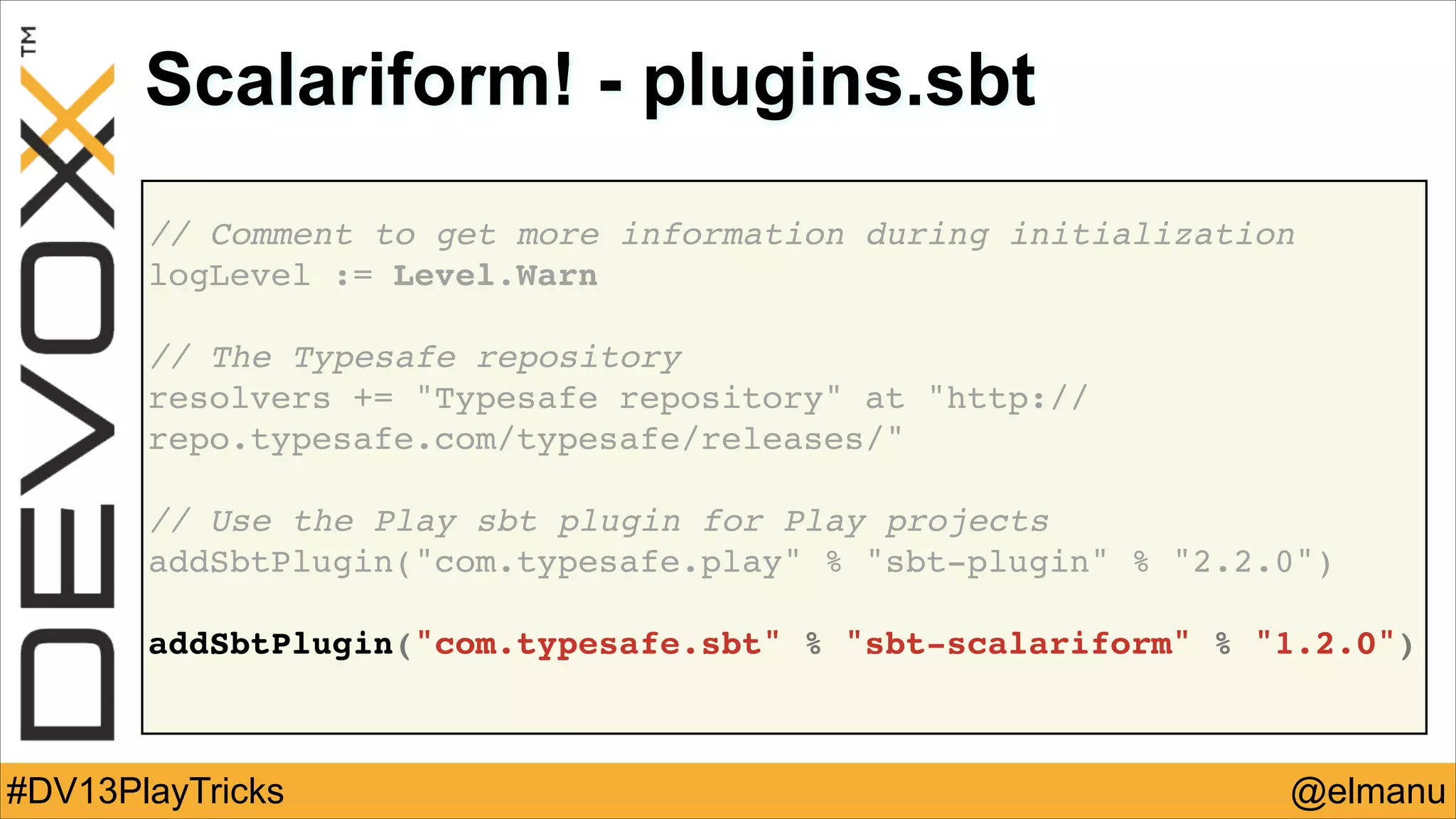 Scalariform! - plugins.sbt
// Comment to get more information during initialization!
logLevel := Level.Warn!
!

// The Typesafe repository !
resolvers += "Typesafe repository" at "http://
repo.typesafe.com/typesafe/releases/"!
!

// Use the Play sbt plugin for Play projects!
addSbtPlugin("com.typesafe.play" % "sbt-plugin" % "2.2.0")!
!

addSbtPlugin("com.typesafe.sbt" % "sbt-scalariform" % "1.2.0")!

#DV13PlayTricks

@elmanu

 