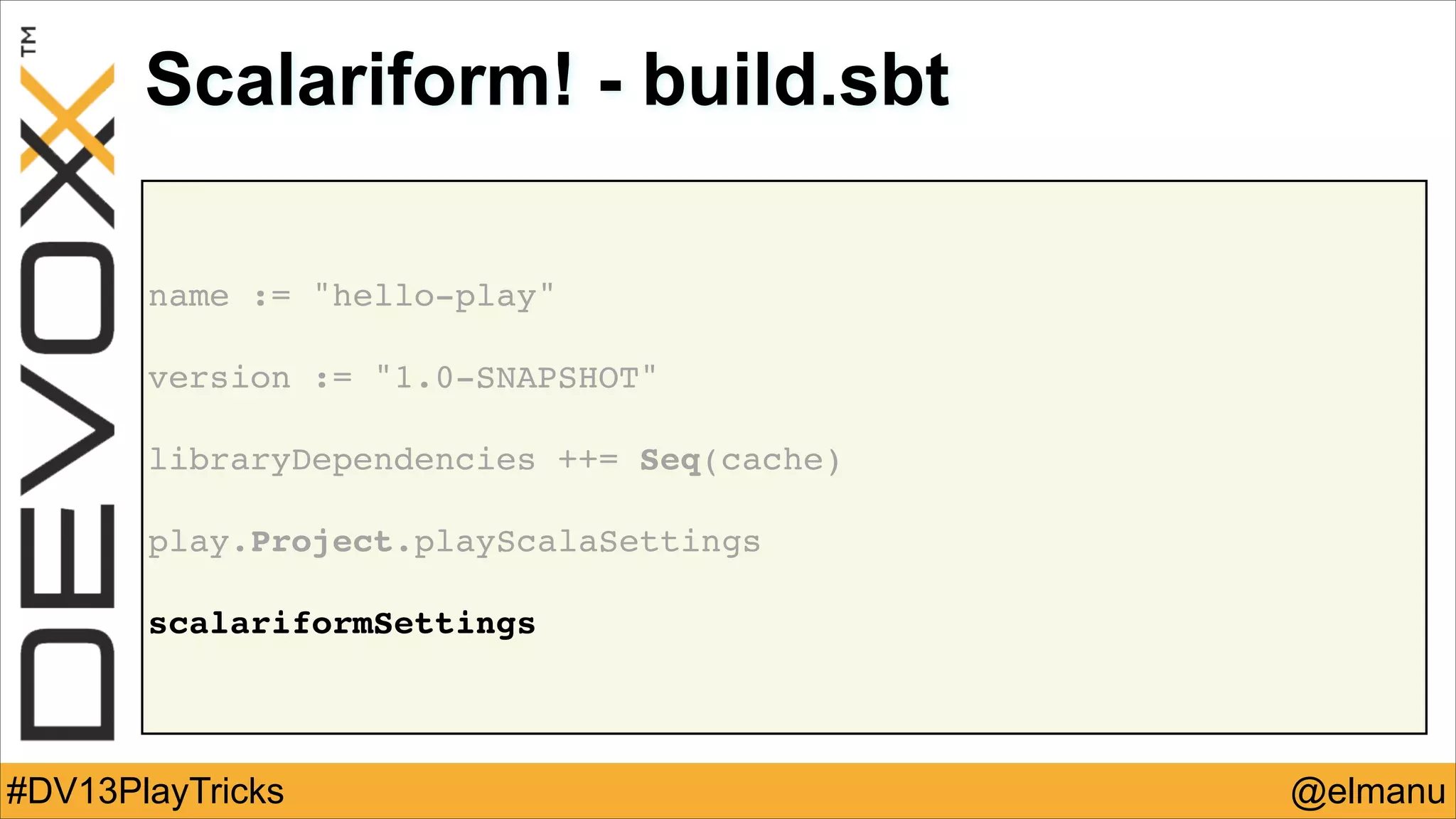 Scalariform! - build.sbt
name := "hello-play"!
!

version := "1.0-SNAPSHOT"!
!

libraryDependencies ++= Seq(cache)!
!

play.Project.playScalaSettings!
!

scalariformSettings

#DV13PlayTricks

@elmanu

 
