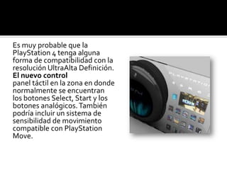 Es muy probable que la
PlayStation 4 tenga alguna
forma de compatibilidad con la
resolución UltraAlta Definición.
El nuevo control
panel táctil en la zona en donde
normalmente se encuentran
los botones Select, Start y los
botones analógicos. También
podría incluir un sistema de
sensibilidad de movimiento
compatible con PlayStation
Move.
 