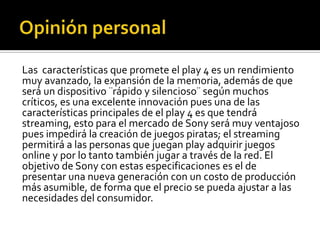 Las características que promete el play 4 es un rendimiento
muy avanzado, la expansión de la memoria, además de que
será un dispositivo ¨rápido y silencioso¨ según muchos
críticos, es una excelente innovación pues una de las
características principales de el play 4 es que tendrá
streaming, esto para el mercado de Sony será muy ventajoso
pues impedirá la creación de juegos piratas; el streaming
permitirá a las personas que juegan play adquirir juegos
online y por lo tanto también jugar a través de la red. El
objetivo de Sony con estas especificaciones es el de
presentar una nueva generación con un costo de producción
más asumible, de forma que el precio se pueda ajustar a las
necesidades del consumidor.
 
