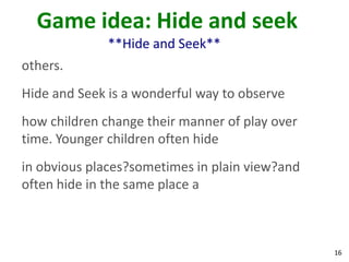 Game idea: Hide and seek
              **Hide and Seek**
others.
Hide and Seek is a wonderful way to observe
how children change their manner of play over
time. Younger children often hide
in obvious places?sometimes in plain view?and
often hide in the same place a



                                                16
 
