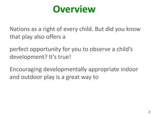Overview
Nations as a right of every child. But did you know
that play also offers a
perfect opportunity for you to observe a child’s
development? It’s true!
Encouraging developmentally appropriate indoor
and outdoor play is a great way to




                                                      2
 