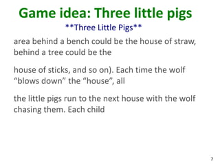 Game idea: Three little pigs
              **Three Little Pigs**
area behind a bench could be the house of straw,
behind a tree could be the
house of sticks, and so on). Each time the wolf
“blows down” the “house”, all
the little pigs run to the next house with the wolf
chasing them. Each child




                                                      7
 