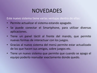 NOVEDADES
Este nuevo sistema tiene varias ventajas dentro de ellas:
• Permite actualizar el sistema estando apagado.
• Se puede conectar el Smartphone, para utilizar diversas
aplicaciones.
• Tiene un panel táctil al frente del mando, que permite
nuevas formas de interactuar con los juegos.
• Gracias al nuevo sistema del menú permite estar actualizado
de los que hacen sus amigos, sobre juegos etc.
• Tiene un nuevo sistema que permite que cuando se apago el
equipo poderlo reanudar exactamente donde quedo.