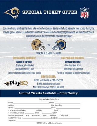 SPECIAL TICKET OFFER

Join friends and family as the Rams take on the New Orleans Saints while fundraising for your school during the
Play 60 game. All Play 60 participants will have VIP access to the field post game which will include catching a
touchdown pass in the endzone and kicking a field goal!
VS
SUNDAY, DECEMBER 15 - NOON

$59 PACKAGE INCLUDES:

$89 PACKAGE INCLUDES:

SAVINGS OF $10/TICKET

SAVINGS OF $10/TICKET

- One terrace level ticket
- One Rams Play 60 t-shirt
- Portion of proceeds to benefit your school

- One field level ticket
- One Rams Play 60 t-shirt
- Portion of proceeds to benefit your school

HOW TO ORDER:
PHONE: Justin Gentile at (314) 425-0504
E-MAIL: jgentile@rams.nfl.com
MAIL: 901 N. Broadway, St. Louis, MO 63101
Limited Tickets Available – Order Today!
Play 60 Ticket Order Form
Name _________________________________________ School _____________________________
Address __________________________________________City, State, Zip _____________________
Phone # __________________________________________Email ____________________________
# of Terrace Level Tickets ___________ @ $59 = ____________Total *
# of Field Level Tickets ___________ @ $89 = ____________Total *
Method of Payment
VISA
Mastercard
AMEX
Discover
Cash/check
Credit/Debit Card #_________________________________Exp Date _________________________
Signature __________________________________________________________________________
*$5 S&H will be added to all orders

 