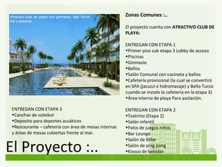 El Proyecto :.. Zonas Comunes :.. El proyecto cuenta con  ATRACTIVO CLUB DE PLAYA: ENTREGAN CON ETAPA 1 Primer piso sub etapa 3 Lobby de acceso  Piscinas  Gimnasio  Baños Salón Comunal con cocineta y baños Cafetería provisional (la cual se convertirá en SPA (jacuzzi e hidromasaje) y Baño Turco cuando se instale la cafetería en la etapa 3) Área interna de playa Para asolación. ENTREGAN CON ETAPA 2 Teatrino (Etapa 2) Salón infantil Patio de juegos niños Bar  Lounge Salón de Billar Salón de ping pong Kiosco de bebidas ENTREGAN CON ETAPA 3 Canchas de voleibol Deposito para deportes acuáticos Restaurante – cafetería con área de mesas internas y áreas de mesas cubiertas frente al mar. 