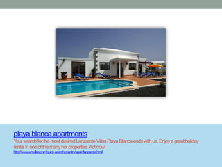 playa blanca apartments
Your search for the most desired Lanzarote Villas Playa Blanca ends with us. Enjoy a great holiday
rental in one of the many hot properties. Act now!
http://www.whlvillas.com/quick-search/country/spain/lanzarote.html
 