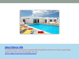 playa blanca villa
Your search for the most desired Lanzarote Villas Playa Blanca ends with us. Enjoy a great holiday
rental in one of the many hot properties. Act now!
http://www.whlvillas.com/quick-search/country/spain/lanzarote.html
 