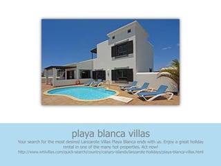 playa blanca villas
Your search for the most desired Lanzarote Villas Playa Blanca ends with us. Enjoy a great holiday
                       rental in one of the many hot properties. Act now!
http://www.whlvillas.com/quick-search/country/canary-islands/lanzarote-holidays/playa-blanca-villas.html
 