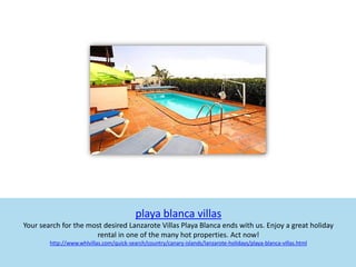 playa blanca villas
Your search for the most desired Lanzarote Villas Playa Blanca ends with us. Enjoy a great holiday
                      rental in one of the many hot properties. Act now!
        http://www.whlvillas.com/quick-search/country/canary-islands/lanzarote-holidays/playa-blanca-villas.html
 