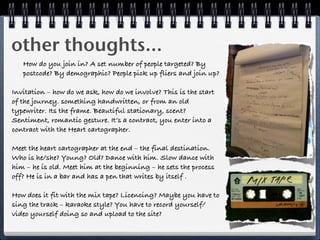 other thoughts...
   How do you join in? A set number of people targeted? By
   postcode? By demographic? People pick up fliers and join up?

Invitation – how do we ask, how do we involve? This is the start
of the journey. something handwritten, or from an old
typewriter. Its the frame. Beautiful stationary, scent?
Sentiment, romantic gesture. It’s a contract, you enter into a
contract with the Heart cartographer.

Meet the heart cartographer at the end – the final destination.
Who is he/she? Young? Old? Dance with him. Slow dance with
him – he is old. Meet him at the beginning – he sets the process
off? He is in a bar and has a pen that writes by itself .

How does it fit with the mix tape? Licencing? Maybe you have to
sing the track – karaoke style? You have to record yourself/
video yourself doing so and upload to the site?
 