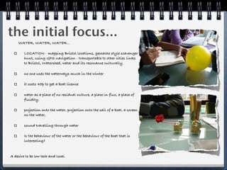 the initial focus...
    WATER, WATER, WATER...

        LOCATION - mapping Bristol locations, geocache style scavenger
        hunt, using GPS navigation - transportable to other cities links
        to Bristol, Watershed, water and its resonance culturally

        no one uses the waterways much in the winter

        it costs 45p to get a boat licence

        water as a place of no residual culture, a place in flux, a place of
        fluidity.

        projection onto the water, projection onto the sail of a boat, a screen
        on the water,

        sound travelling through water

        Is the behaviour of the water or the behaviour of the boat that is
        interesting?


A desire to be low tech and local.
 