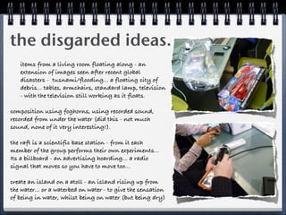 the disgarded ideas...
   items from a living room floating along - an
   extension of images seen after recent global
   disasters - tusnami/flooding... a floating city of
   debris... tables, armchairs, standard lamp, television
   - with the television still working as it floats.

composition using foghorns, using recorded sound,
recorded from under the water (did this - not much
sound, none of it very interesting!).

the raft is a scientific base station - from it each
member of the group performs their own experiments...
Its a billboard - an advertising hoarding... a radio
signal that moves so you have to move too...

create an island on a atoll - an island rising up from
the water... or a waterbed on water - to give the sensation
of being in water, whilst being on water (but being dry)
 