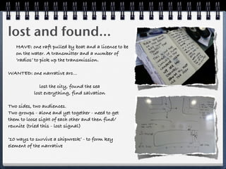 lost and found...
   HAVE: one raft pulled by boat and a licence to be
   on the water. A transmitter and a number of
   ‘radios’ to pick up the transmission.

WANTED: one narrative arc...

              lost the city, found the sea
           lost everything, find salvation

Two sides, two audiences.
Two groups - alone and yet together - need to get
them to loose sight of each other and then find/
reunite (tried this - lost signal)

‘10 ways to survive a shipwreck’ - to form key
element of the narrative
 