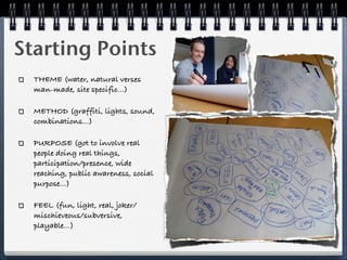 Starting Points
  THEME (water, natural verses
  man-made, site specific...)

  METHOD (graffiti, lights, sound,
  combinations...)

  PURPOSE (got to involve real
  people doing real things,
  participation/presence, wide
  reaching, public awareness, social
  purpose...)

  FEEL (fun, light, real, joker/
  mischieveous/subversive,
  playable...)
 