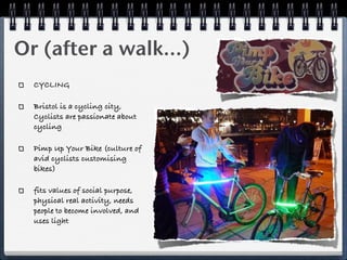 Or (after a walk...)
  CYCLING

  Bristol is a cycling city,
  Cyclists are passionate about
  cycling

  Pimp Up Your Bike (culture of
  avid cyclists customising
  bikes)

  fits values of social purpose,
  physical real activity, needs
  people to become involved, and
  uses light
 