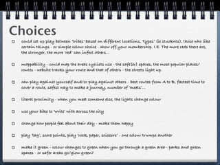 Choices
 could set up play between ‘tribes’ based on different locations, ‘types’ (ie students), those who like
 certain things - or simple colour choice - show off your membership. I.E. The more reds there are,
 the stronger, the more ‘red’ can infect others...

 mappability - could map the areas cyclists use - the safe(er) spaces, the most popular places/
 routes - website tracks your route and that of others - the streets light up.

 can play against yourself and/or play against others - best routes from A to B, fastest time to
 cover a route, safest way to make a journey, number of ‘meets’...

 literal proximity - when you meet someone else, the lights change colour

 use your bike to ‘write’ with across the city

 change how people feel about their day - make them happy

 play ‘tag’, score points, play ‘rock, paper, scissors’ - one colour trumps another

 make it green - colour changes to green when you go through a green area - parks and green
 spaces - or safer areas go/glow green?
 