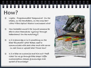 How?
 Lights - Programmable? Responsive? On the
 wheels, on the handlebars, on the cross bar?
 LEDs? Fibre Optics? Electro-luminesent wire?

 How hackable would it be (would someone be
 able to show themselves ‘cycling’ through
 Debenhams? On the motorway?)

 Is it a phone app or is it something on the
 bike? Bluetooth? GPS? Bikes need to
 communicate with each other and with server
 - in real time or upload later? Power how?

 Is it a bike we customise and hire out? Theft
 risks? Do we go through bike shops? Offer
 customisation classes & encourage viral
 spread of knowledge?
 