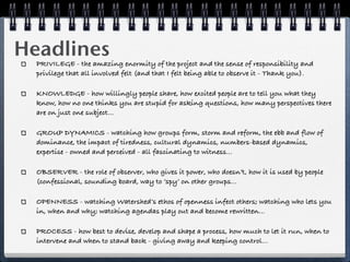 Headlines
  PRIVILEGE - the amazing enormity of the project and the sense of responsibility and
  privilege that all involved felt (and that I felt being able to observe it - Thank you).

  KNOWLEDGE - how willingly people share, how excited people are to tell you what they
  know, how no one thinks you are stupid for asking questions, how many perspectives there
  are on just one subject...

  GROUP DYNAMICS - watching how groups form, storm and reform, the ebb and flow of
  dominance, the impact of tiredness, cultural dynamics, numbers-based dynamics,
  expertise - owned and perceived - all fascinating to witness...

  OBSERVER - the role of observer, who gives it power, who doesn’t, how it is used by people
  (confessional, sounding board, way to ‘spy’ on other groups...

  OPENNESS - watching Watershed’s ethos of openness infect others; watching who lets you
  in, when and why; watching agendas play out and become rewritten...

  PROCESS - how best to devise, develop and shape a process, how much to let it run, when to
  intervene and when to stand back - giving away and keeping control...
 