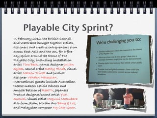 Playable City Sprint?
In February 2012, the British Council
and Watershed brought together artists,
designers and creative entrepreneurs from
across East Asia and the UK, for a five-
day sprint around the theme of The
Playable City, including installation
artist Tine Bech, games designer Julian
Sykes, sound artist Kathy Hinde, visual
artist Mathew Trivett and product
designer Vahakn Matossian.
International guests include Australian
theatre makers Leticia Cáceres and
Angela Betzien of RealTV, Japanese
Product designer/sound artist Yuri
Suzuki, visual artist Megumi Matsubara
also from Japan, Korean duo Bang & Lee,
and Malaysian composer Ng Chor Guan.
 