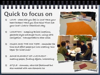 Quick to focus on
  LOVE - where did you fall in love? Have your
  heart broken? Have you first kiss? First met
  your love? Link to Valentine’s day

  LOCATION - mapping Bristol locations,
  geocache style scavenger hunt, using GPS
  navigation - transportable to other cities

  MUSIC AND THE MIX TAPE - remember the
  time and effort people put into creating ‘mix
  tapes’ for loved ones?

  SOME ELEMENT OF LIVE EVENT -
  meeting people, finding objects, interacting

  STYLE - slowness, retro/old fashioned but
  also mashed with new elements too
 