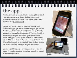 the app...
The app shows a compass, a heart shape off to one side
– turn the phone and follow the heart, the heart
indicates direction of travel. You know what? We’ll
build it using AppFurnace ...

As you get nearer, can the heart get bigger, beat
faster? Will you get a text element as you get closer?
A message, a love note, a line from a song? A tweet,
love poetry, a puzzle, Shakespeare? You don’t get the
whole story. As you get nearer your phone could
blush, can your phone go hot and cold? Can it show
red and blue – nearer and further, or love / loss? Can
it be subtle? Can it be whimsical? Can it show simple
red pulses, getting stronger as you get nearer?

You arrive at the place – how do you know – the app
beeps? A symbol appears? There is a sound – a track?
A mashup of tracks?
 