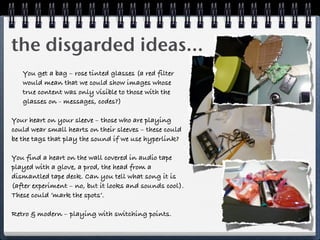 the disgarded ideas...
   You get a bag – rose tinted glasses (a red filter
   would mean that we could show images whose
   true content was only visible to those with the
   glasses on - messages, codes?)

Your heart on your sleeve – those who are playing
could wear small hearts on their sleeves – these could
be the tags that play the sound if we use hyperlink?

You find a heart on the wall covered in audio tape
played with a glove, a prod, the head from a
dismantled tape deck. Can you tell what song it is
(after experiment – no, but it looks and sounds cool).
These could ‘mark the spots’.

Retro & modern – playing with switching points.
 